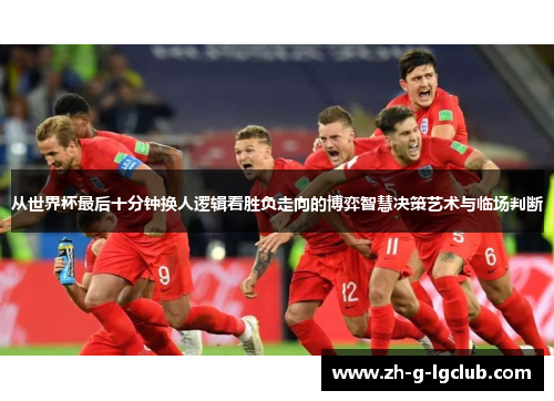 从世界杯最后十分钟换人逻辑看胜负走向的博弈智慧决策艺术与临场判断