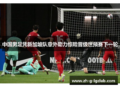 中国男足凭新加坡队意外助力惊险晋级世预赛下一轮 中国男足凭新加坡队意外助力惊险晋级世预赛下一轮