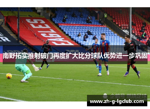 南野拓实推射破门再度扩大比分球队优势进一步巩固 南野拓实推射破门再度扩大比分球队优势进一步巩固
