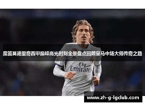 魔笛莫德里奇西甲巅峰高光时刻全景盘点回顾皇马中场大师传奇之路