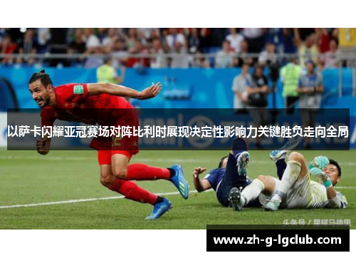 以萨卡闪耀亚冠赛场对阵比利时展现决定性影响力关键胜负走向全局
