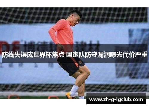 防线失误成世界杯焦点 国家队防守漏洞曝光代价严重 防线失误成世界杯焦点 国家队防守漏洞曝光代价严重